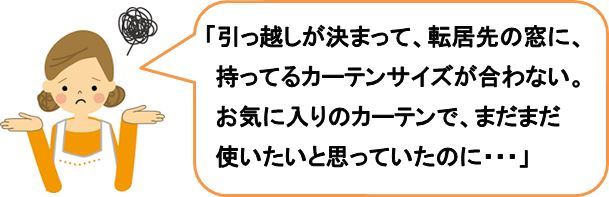 「引っ越しが決まって、転居先の窓に、持ってるカーテンサイズが合わない。お気に入りのカーテンで、まだまだ使いたいと思っていたのに・・・」