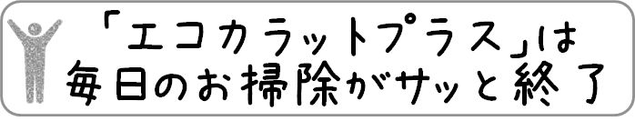 「エコカラットプラス」は毎日のお掃除がサッと終了