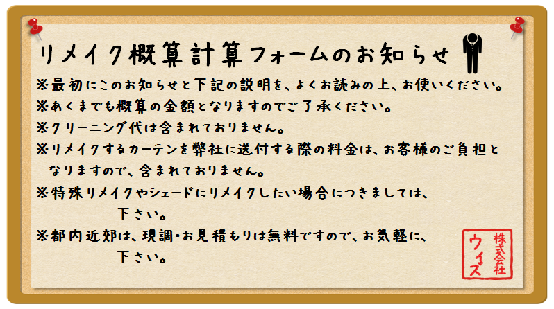 リメイ概算計算フォーム：お知らせ。※最初にこのお知らせと下記の説明を、よくお読みの上、お使いください。※あくまでも概算の金額となりますのでご了承ください。※クリーニング代は含まれておりません。※リメイクするカーテンを弊社に送付する際の料金は、お客様のご負担となりますので、含まれておりません。※特殊リメイクやシェードにリメイクしたい場合につきましては、お問合せ下さい。※都内近郊は、現調・お見積もりは無料ですので、お気軽に、お問合せ下さい。